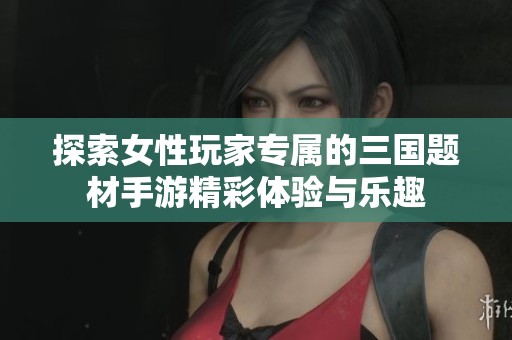 探索女性玩家专属的三国题材手游精彩体验与乐趣