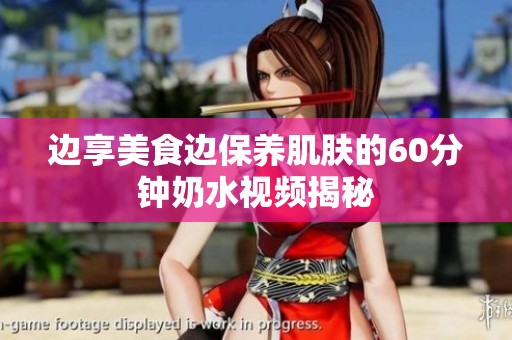 边享美食边保养肌肤的60分钟奶水视频揭秘