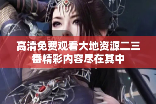 高清免费观看大地资源二三番精彩内容尽在其中