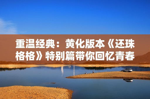 重温经典：黄化版本《还珠格格》特别篇带你回忆青春岁月