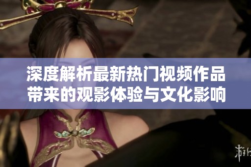 深度解析最新热门视频作品带来的观影体验与文化影响