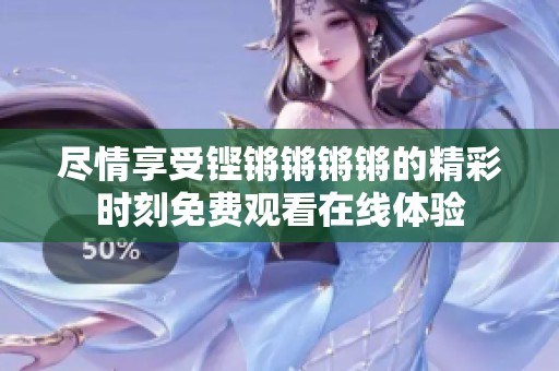 尽情享受铿锵锵锵锵的精彩时刻免费观看在线体验
