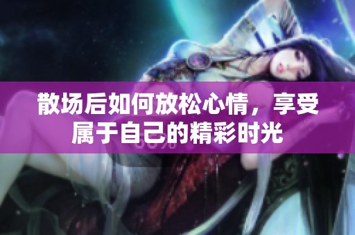 散场后如何放松心情，享受属于自己的精彩时光