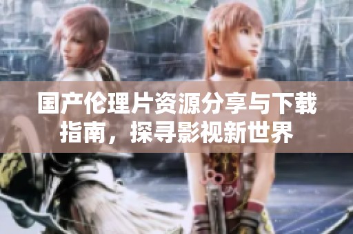 国产伦理片资源分享与下载指南，探寻影视新世界