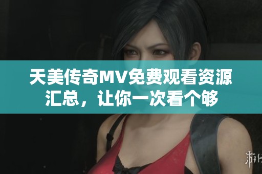 天美传奇MV免费观看资源汇总，让你一次看个够