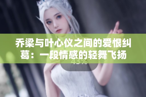 乔梁与叶心仪之间的爱恨纠葛：一段情感的轻舞飞扬