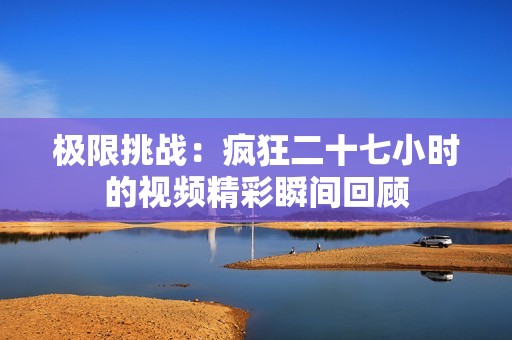 极限挑战：疯狂二十七小时的视频精彩瞬间回顾