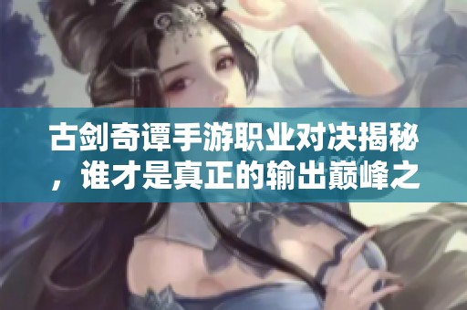 古剑奇谭手游职业对决揭秘，谁才是真正的输出巅峰之王