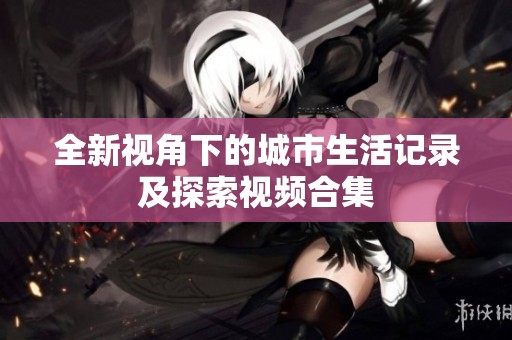全新视角下的城市生活记录及探索视频合集