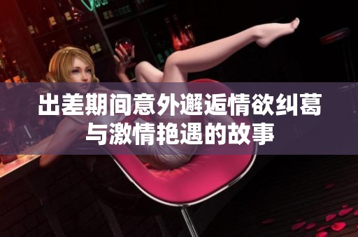 出差期间意外邂逅情欲纠葛与激情艳遇的故事