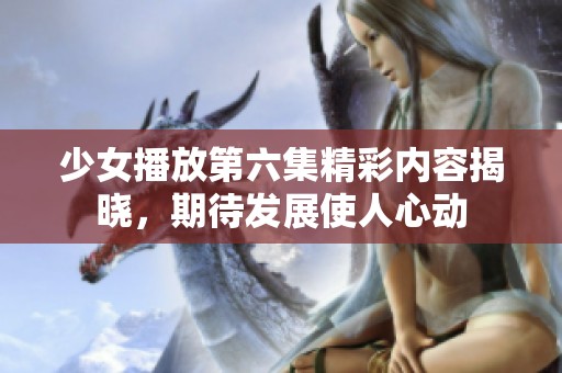 少女播放第六集精彩内容揭晓，期待发展使人心动
