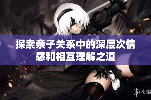探索亲子关系中的深层次情感和相互理解之道