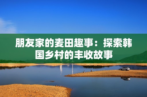 朋友家的麦田趣事：探索韩国乡村的丰收故事