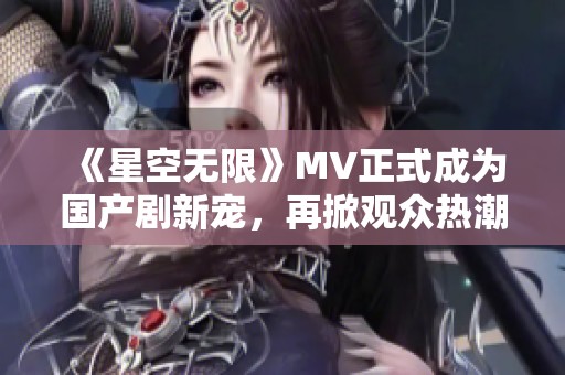 《星空无限》MV正式成为国产剧新宠，再掀观众热潮