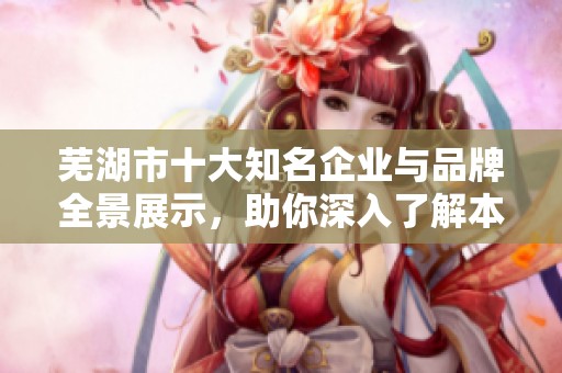 芜湖市十大知名企业与品牌全景展示，助你深入了解本地经济实力