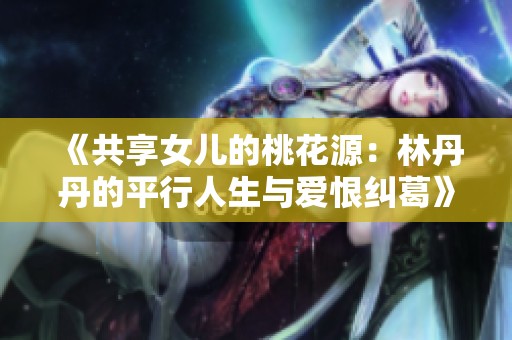 《共享女儿的桃花源：林丹丹的平行人生与爱恨纠葛》