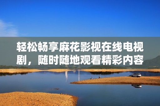 轻松畅享麻花影视在线电视剧，随时随地观看精彩内容