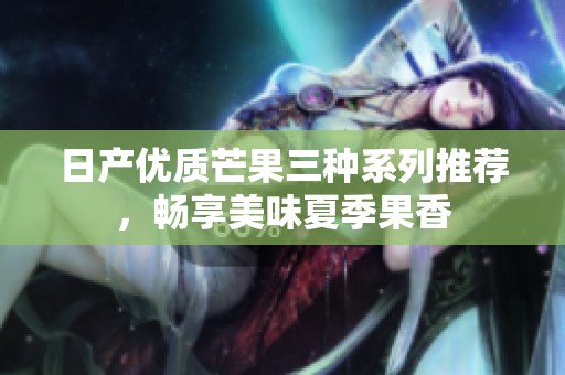 日产优质芒果三种系列推荐，畅享美味夏季果香