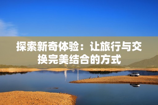 探索新奇体验：让旅行与交换完美结合的方式