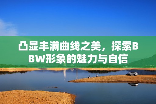 凸显丰满曲线之美，探索BBW形象的魅力与自信