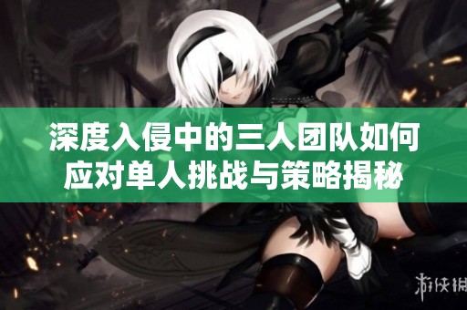 深度入侵中的三人团队如何应对单人挑战与策略揭秘
