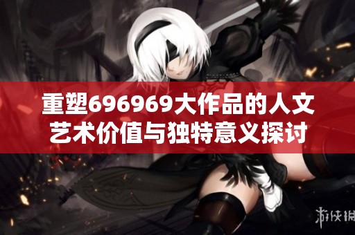 重塑696969大作品的人文艺术价值与独特意义探讨