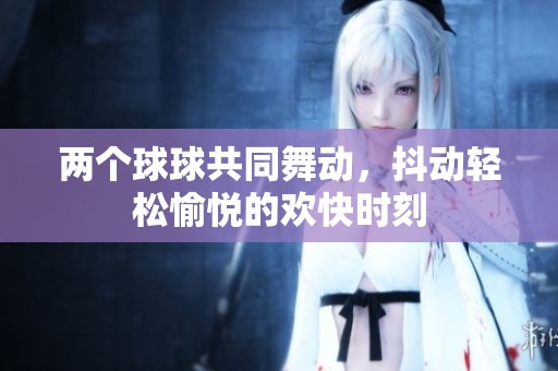 两个球球共同舞动，抖动轻松愉悦的欢快时刻