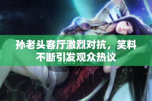 孙老头客厅激烈对抗，笑料不断引发观众热议