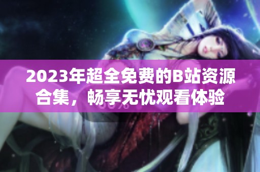 2023年超全免费的B站资源合集，畅享无忧观看体验