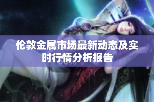 伦敦金属市场最新动态及实时行情分析报告