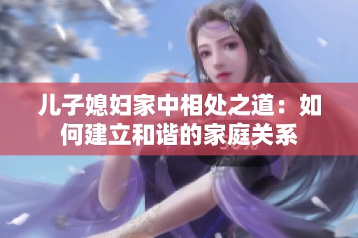 儿子媳妇家中相处之道：如何建立和谐的家庭关系
