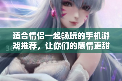 适合情侣一起畅玩的手机游戏推荐，让你们的感情更甜蜜