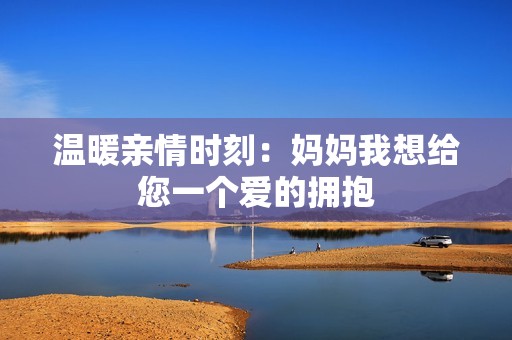 温暖亲情时刻：妈妈我想给您一个爱的拥抱