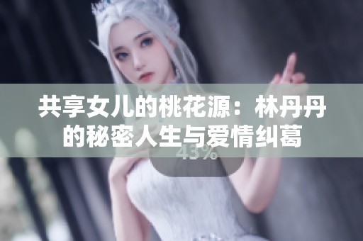 共享女儿的桃花源：林丹丹的秘密人生与爱情纠葛