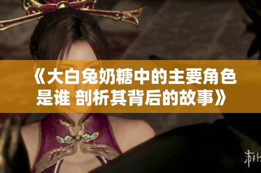 《大白兔奶糖中的主要角色是谁 剖析其背后的故事》