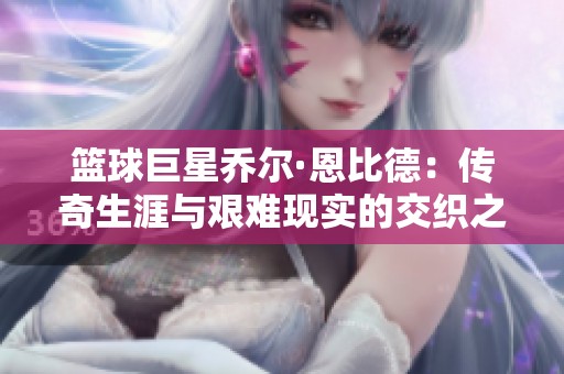 篮球巨星乔尔·恩比德：传奇生涯与艰难现实的交织之路