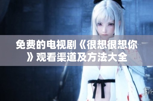 免费的电视剧《很想很想你》观看渠道及方法大全
