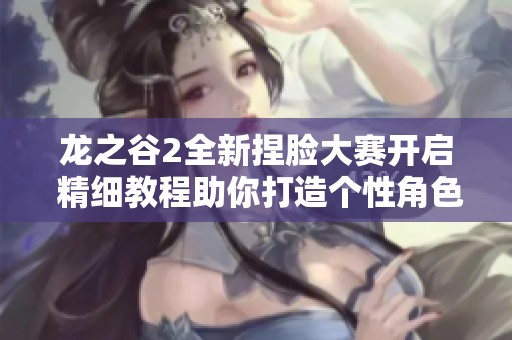 龙之谷2全新捏脸大赛开启 精细教程助你打造个性角色！