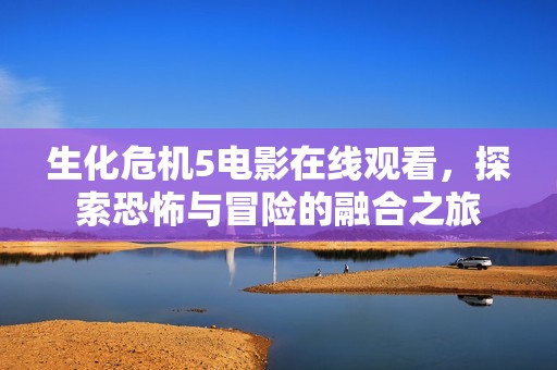 生化危机5电影在线观看，探索恐怖与冒险的融合之旅
