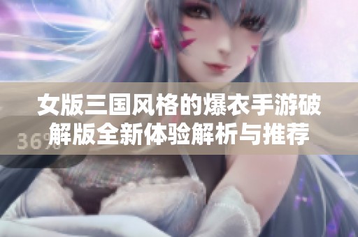 女版三国风格的爆衣手游破解版全新体验解析与推荐