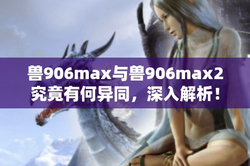 兽906max与兽906max2究竟有何异同，深入解析！