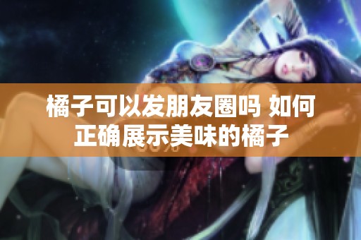橘子可以发朋友圈吗 如何正确展示美味的橘子