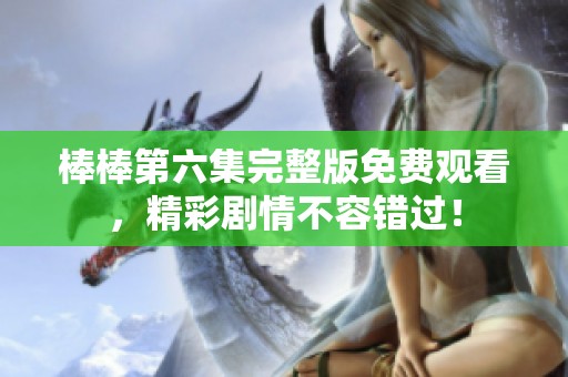 棒棒第六集完整版免费观看，精彩剧情不容错过！