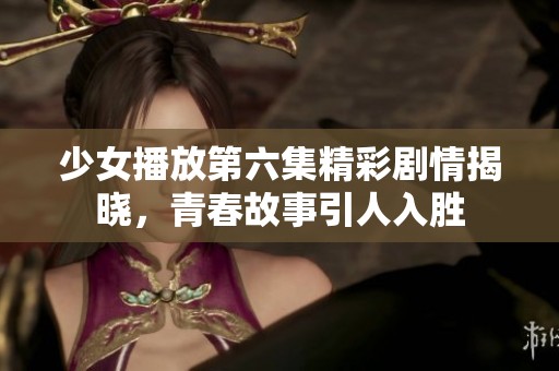 少女播放第六集精彩剧情揭晓，青春故事引人入胜