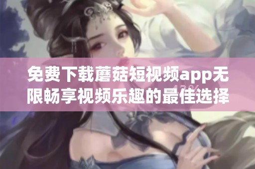 免费下载蘑菇短视频app无限畅享视频乐趣的最佳选择