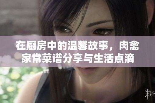 在厨房中的温馨故事，肉禽家常菜谱分享与生活点滴