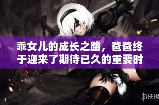乖女儿的成长之路，爸爸终于迎来了期待已久的重要时刻