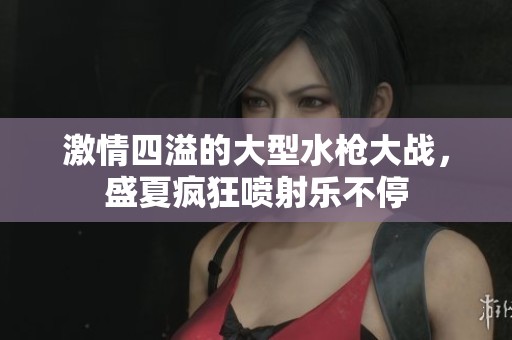 激情四溢的大型水枪大战，盛夏疯狂喷射乐不停