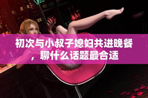 初次与小叔子媳妇共进晚餐，聊什么话题最合适