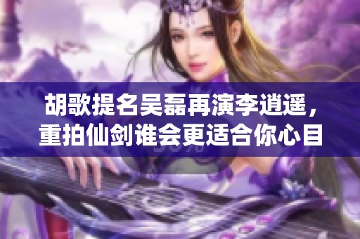 胡歌提名吴磊再演李逍遥，重拍仙剑谁会更适合你心目中的角色